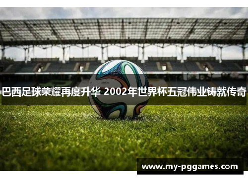 巴西足球荣耀再度升华 2002年世界杯五冠伟业铸就传奇