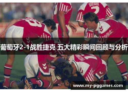 葡萄牙2-1战胜捷克 五大精彩瞬间回顾与分析