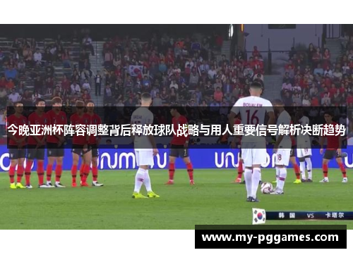 今晚亚洲杯阵容调整背后释放球队战略与用人重要信号解析决断趋势