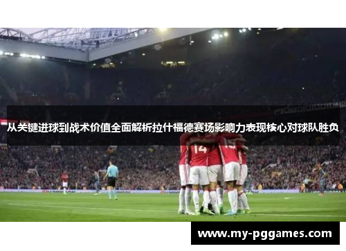 从关键进球到战术价值全面解析拉什福德赛场影响力表现核心对球队胜负