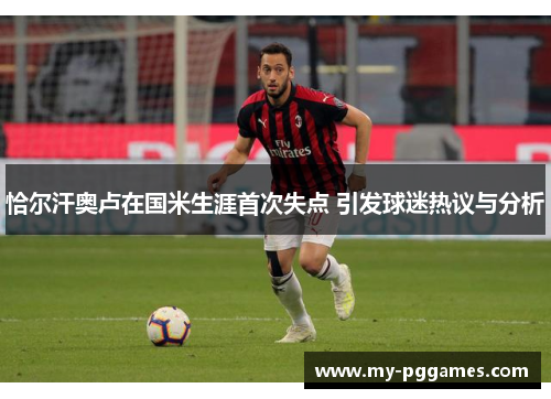 恰尔汗奥卢在国米生涯首次失点 引发球迷热议与分析