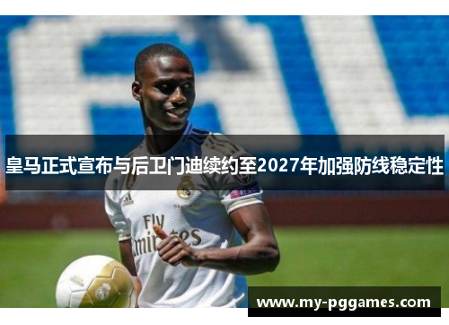 皇马正式宣布与后卫门迪续约至2027年加强防线稳定性