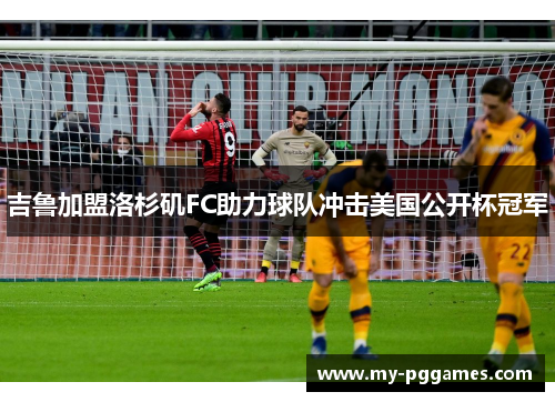 吉鲁加盟洛杉矶FC助力球队冲击美国公开杯冠军 吉鲁加盟洛杉矶FC助力球队冲击美国公开杯冠军