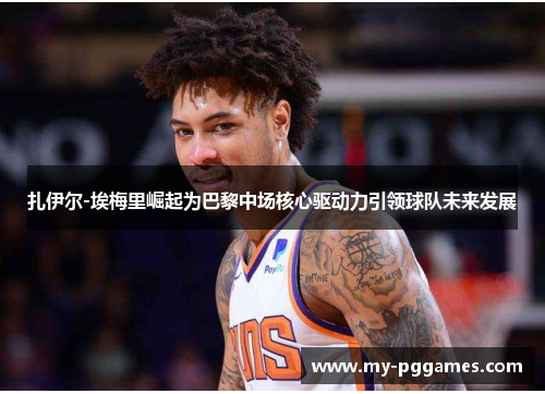 扎伊尔-埃梅里崛起为巴黎中场核心驱动力引领球队未来发展