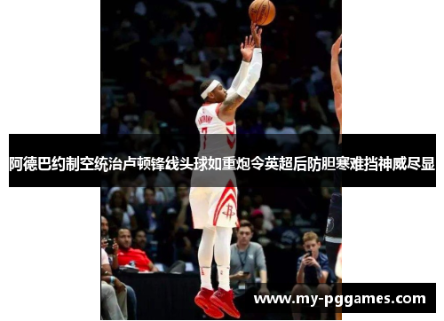 阿德巴约制空统治卢顿锋线头球如重炮令英超后防胆寒难挡神威尽显