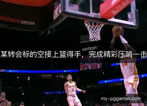 某转会标的空接上篮得手,完成精彩压哨一击 某转会标的空接上篮得手,完成精彩压哨一击